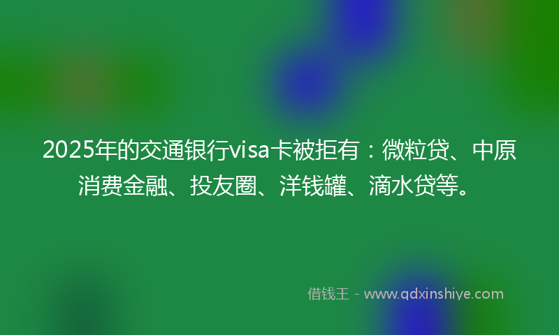 2025年的交通银行visa卡被拒有：微粒贷、中原消费金融、投友圈、洋钱罐、滴水贷等。