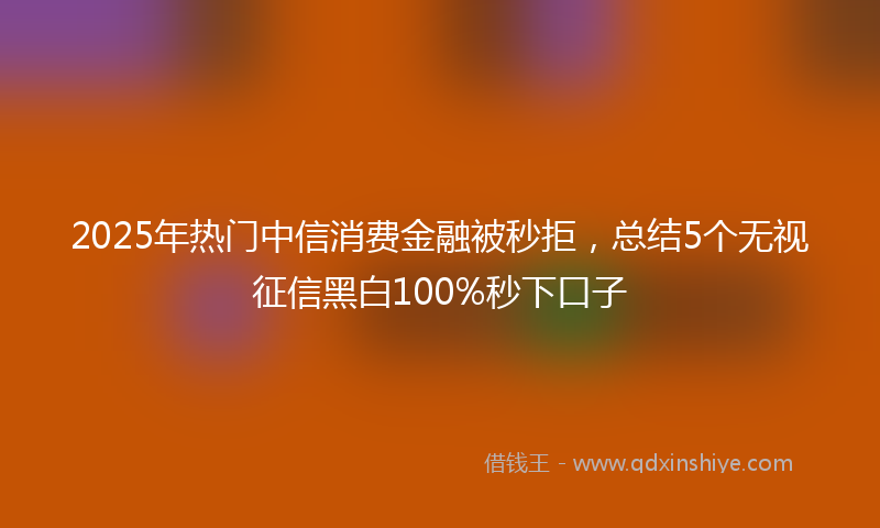 2025年热门中信消费金融被秒拒，总结5个无视征信黑白100%秒下口子