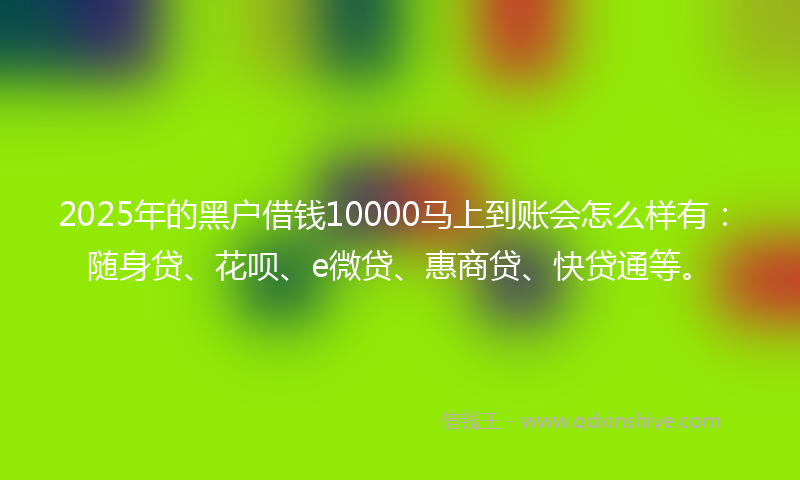 2025年的黑户借钱10000马上到账会怎么样有：随身贷、花呗、e微贷、惠商贷、快贷通等。