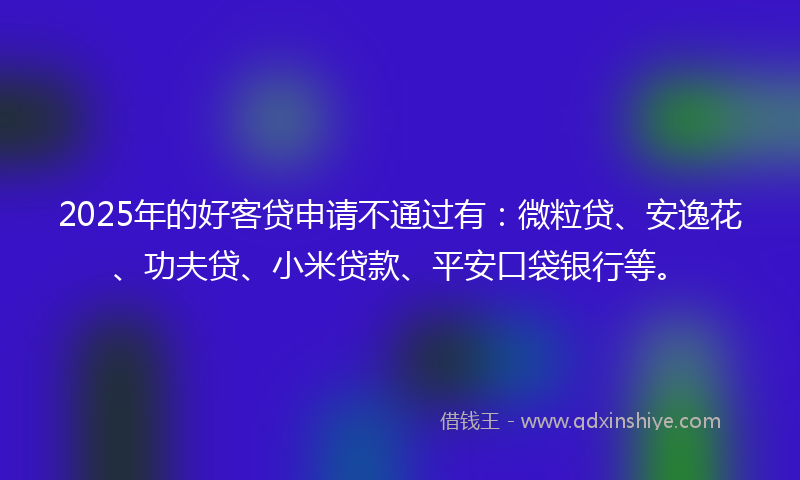 2025年的好客贷申请不通过有：微粒贷、安逸花、功夫贷、小米贷款、平安口袋银行等。