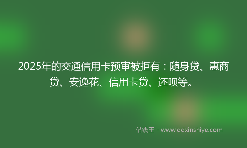 2025年的交通信用卡预审被拒有：随身贷、惠商贷、安逸花、信用卡贷、还呗等。