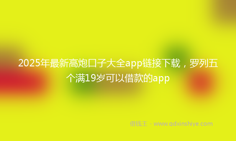 2025年最新高炮口子大全app链接下载，罗列五个满19岁可以借款的app