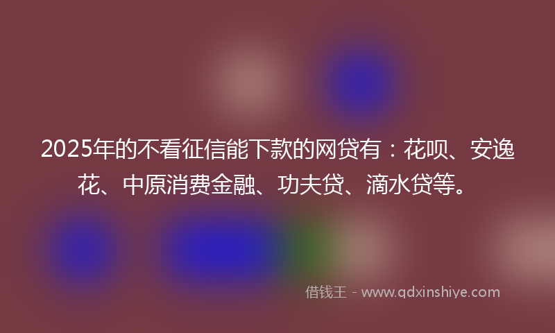 2025年的不看征信能下款的网贷有：花呗、安逸花、中原消费金融、功夫贷、滴水贷等。