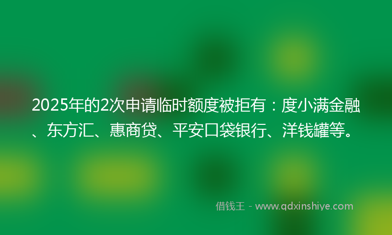 2025年的2次申请临时额度被拒有：度小满金融、东方汇、惠商贷、平安口袋银行、洋钱罐等。