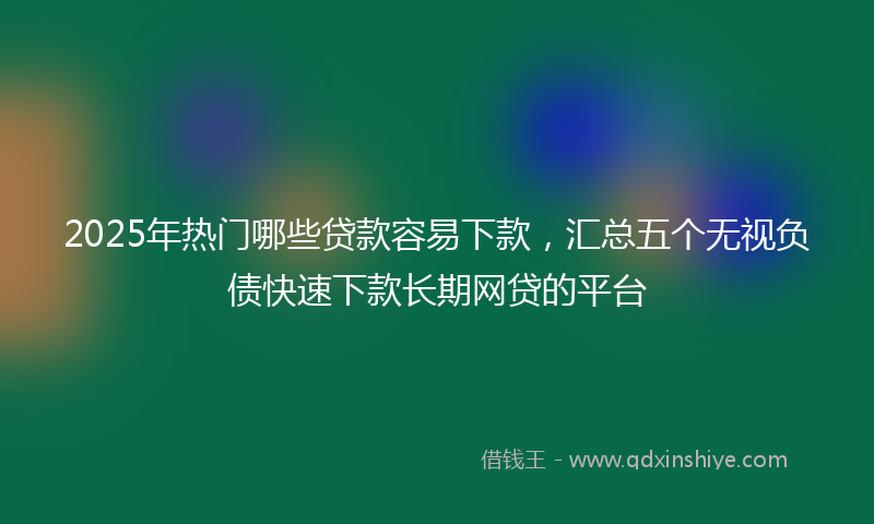 2025年热门哪些贷款容易下款，汇总五个无视负债快速下款长期网贷的平台