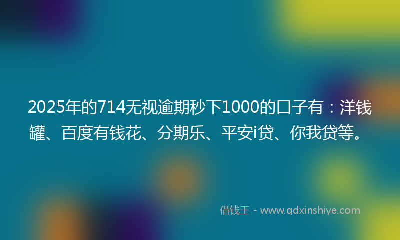 2025年的714无视逾期秒下1000的口子有：洋钱罐、百度有钱花、分期乐、平安i贷、你我贷等。