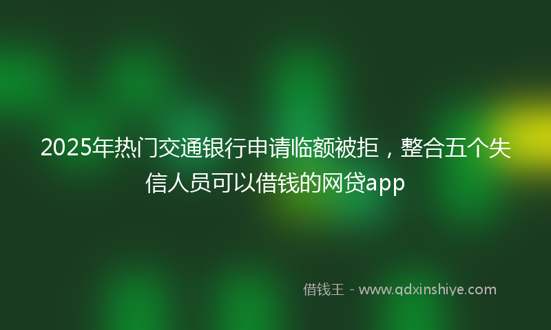 2025年热门交通银行申请临额被拒，整合五个失信人员可以借钱的网贷app