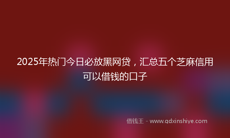 2025年热门今日必放黑网贷，汇总五个芝麻信用可以借钱的口子