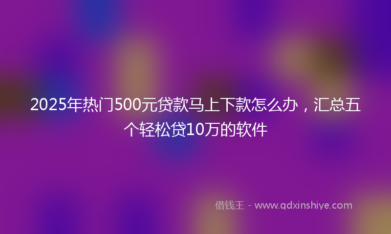 2025年热门500元贷款马上下款怎么办，汇总五个轻松贷10万的软件