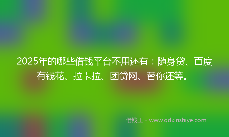 2025年的哪些借钱平台不用还有：随身贷、百度有钱花、拉卡拉、团贷网、替你还等。