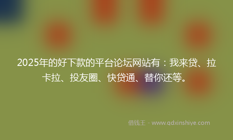 2025年的好下款的平台论坛网站有：我来贷、拉卡拉、投友圈、快贷通、替你还等。