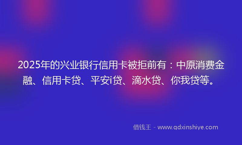 2025年的兴业银行信用卡被拒前有：中原消费金融、信用卡贷、平安i贷、滴水贷、你我贷等。