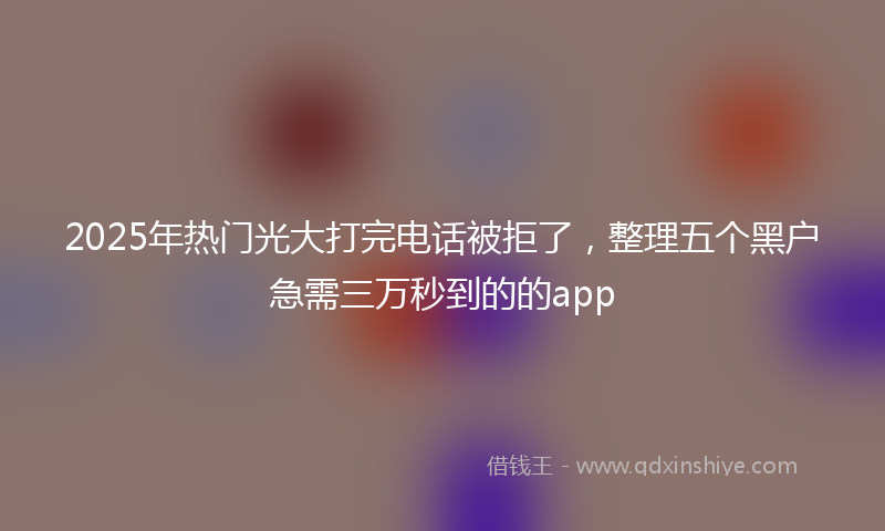 2025年热门光大打完电话被拒了，整理五个黑户急需三万秒到的的app