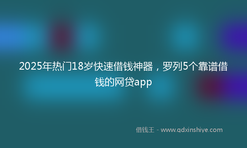 2025年热门18岁快速借钱神器，罗列5个靠谱借钱的网贷app