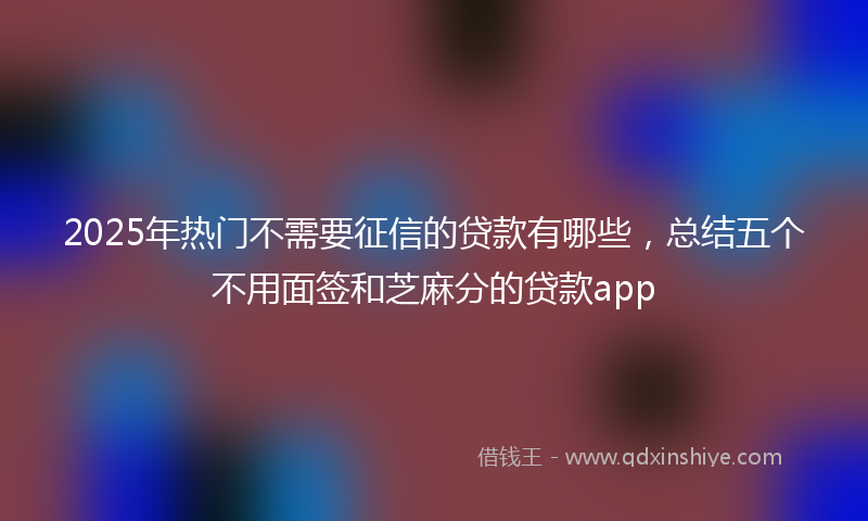 2025年热门不需要征信的贷款有哪些，总结五个不用面签和芝麻分的贷款app
