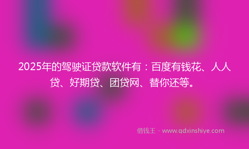 2025年的驾驶证贷款软件有：百度有钱花、人人贷、好期贷、团贷网、替你还等。
