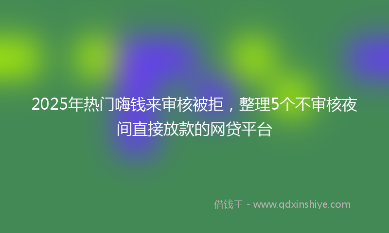 2025年热门嗨钱来审核被拒，整理5个不审核夜间直接放款的网贷平台