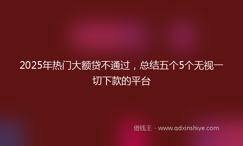 2025年热门大额贷不通过，总结五个5个无视一切下款的平台