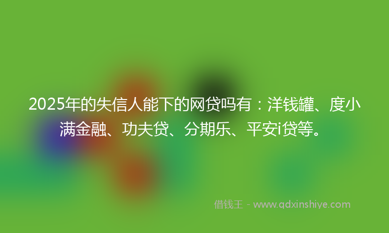 2025年的失信人能下的网贷吗有：洋钱罐、度小满金融、功夫贷、分期乐、平安i贷等。
