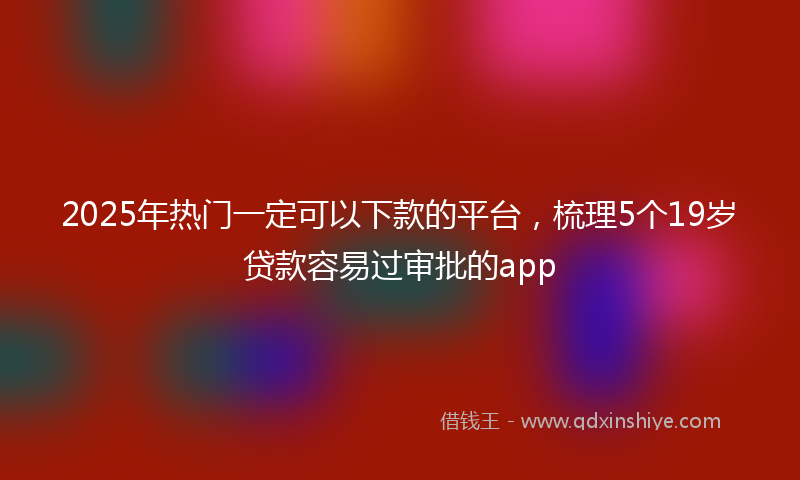 2025年热门一定可以下款的平台，梳理5个19岁贷款容易过审批的app