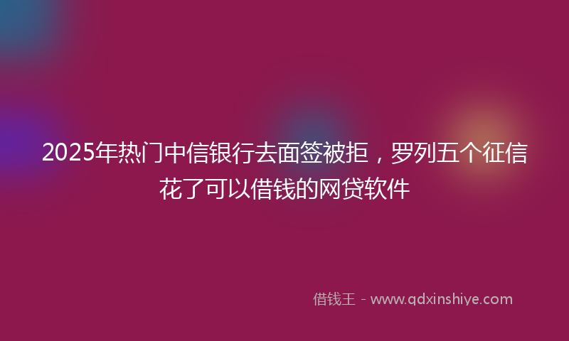 2025年热门中信银行去面签被拒，罗列五个征信花了可以借钱的网贷软件