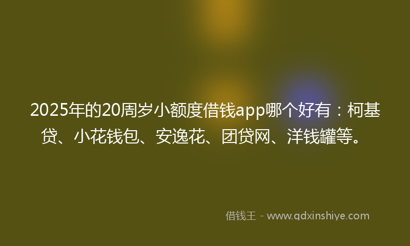 2025年的20周岁小额度借钱app哪个好有：柯基贷、小花钱包、安逸花、团贷网、洋钱罐等。