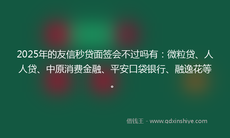 2025年的友信秒贷面签会不过吗有：微粒贷、人人贷、中原消费金融、平安口袋银行、融逸花等。
