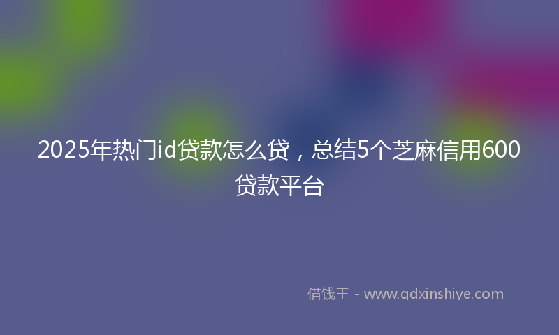 2025年热门id贷款怎么贷，总结5个芝麻信用600贷款平台