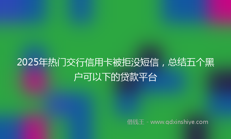 2025年热门交行信用卡被拒没短信，总结五个黑户可以下的贷款平台