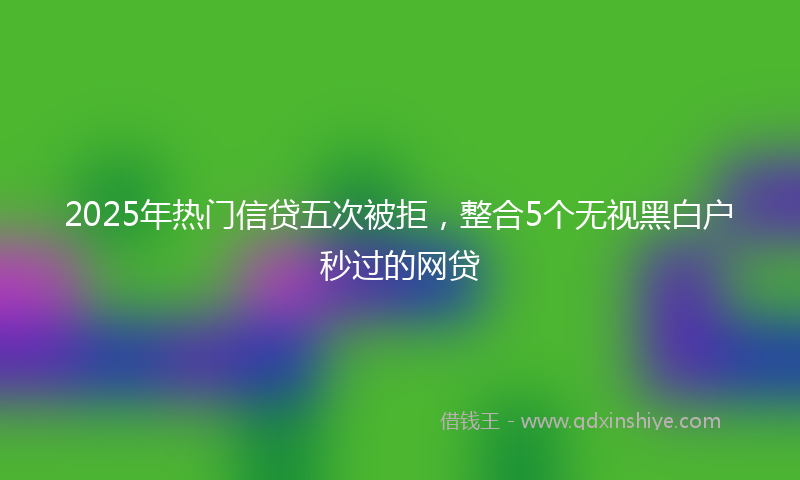 2025年热门信贷五次被拒，整合5个无视黑白户秒过的网贷