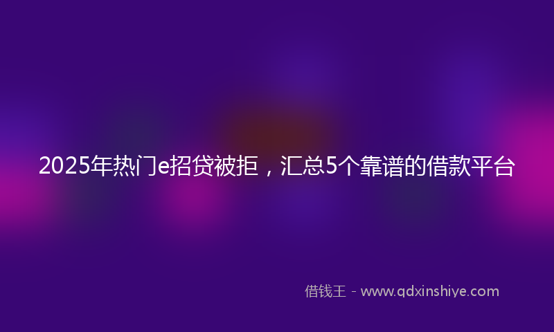 2025年热门e招贷被拒，汇总5个靠谱的借款平台