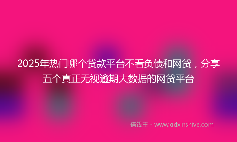 2025年热门哪个贷款平台不看负债和网贷，分享五个真正无视逾期大数据的网贷平台