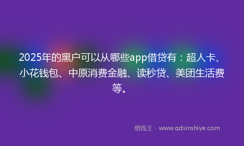 2025年的黑户可以从哪些app借贷有：超人卡、小花钱包、中原消费金融、读秒贷、美团生活费等。