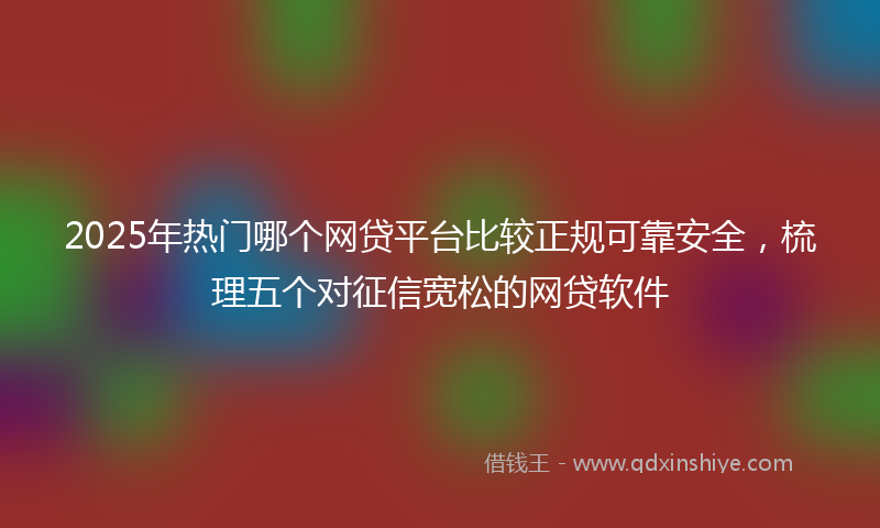 2025年热门哪个网贷平台比较正规可靠安全，梳理五个对征信宽松的网贷软件