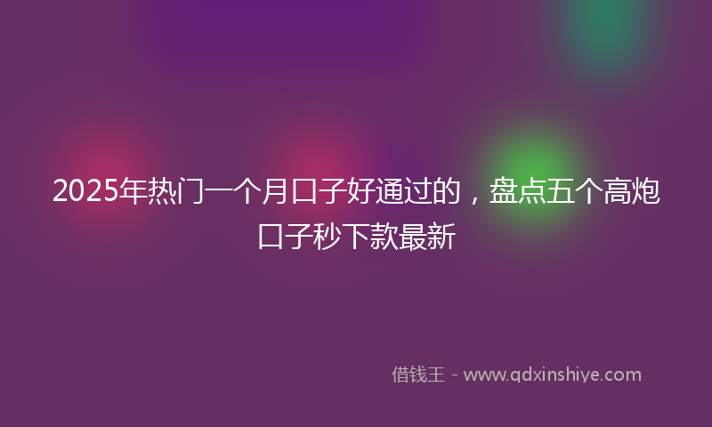 2025年热门一个月口子好通过的，盘点五个高炮口子秒下款最新