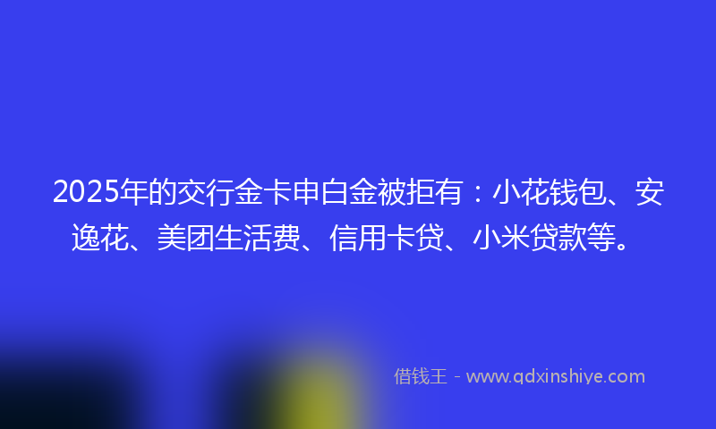 2025年的交行金卡申白金被拒有：小花钱包、安逸花、美团生活费、信用卡贷、小米贷款等。