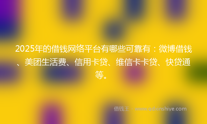 2025年的借钱网络平台有哪些可靠有：微博借钱、美团生活费、信用卡贷、维信卡卡贷、快贷通等。