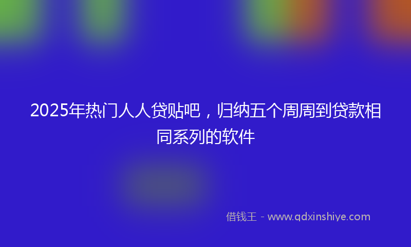 2025年热门人人贷贴吧，归纳五个周周到贷款相同系列的软件