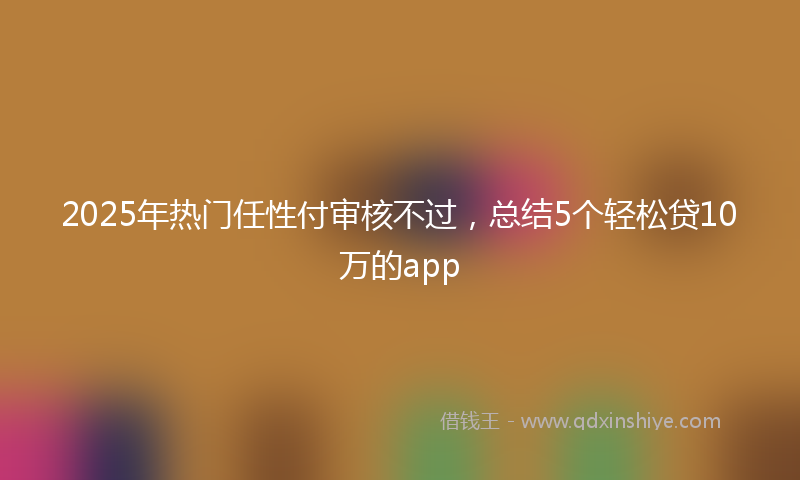 2025年热门任性付审核不过，总结5个轻松贷10万的app