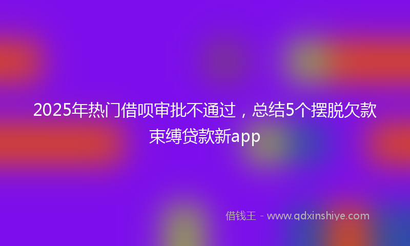 2025年热门借呗审批不通过，总结5个摆脱欠款束缚贷款新app