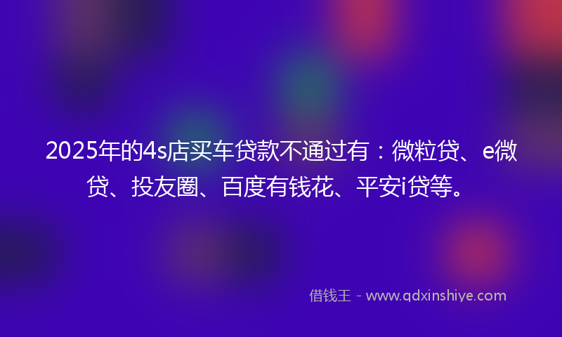 2025年的4s店买车贷款不通过有：微粒贷、e微贷、投友圈、百度有钱花、平安i贷等。