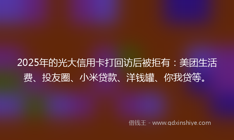 2025年的光大信用卡打回访后被拒有：美团生活费、投友圈、小米贷款、洋钱罐、你我贷等。