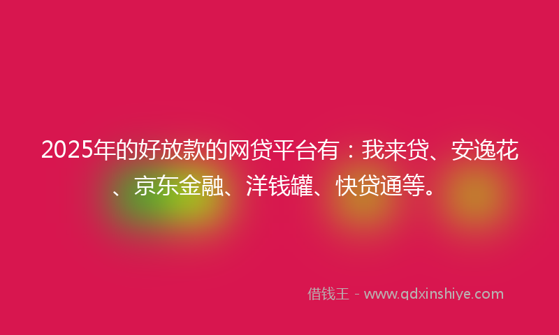 2025年的好放款的网贷平台有：我来贷、安逸花、京东金融、洋钱罐、快贷通等。