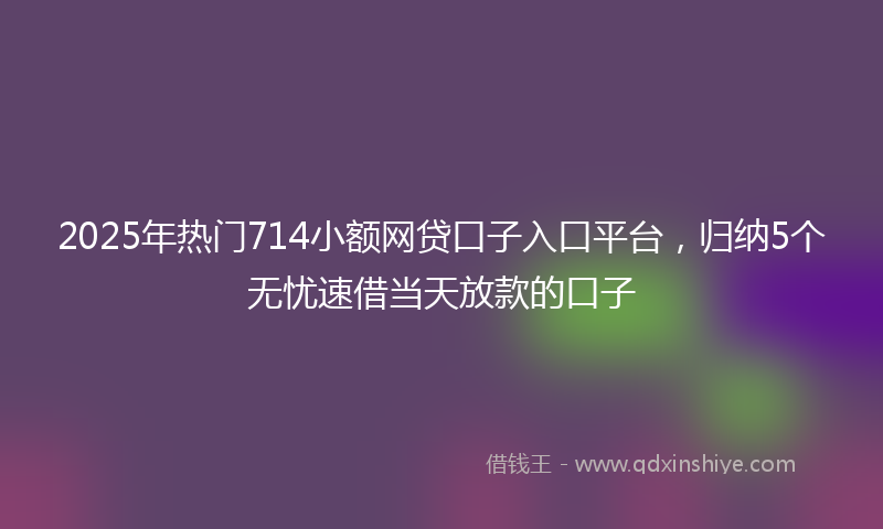 2025年热门714小额网贷口子入口平台，归纳5个无忧速借当天放款的口子