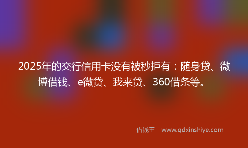 2025年的交行信用卡没有被秒拒有：随身贷、微博借钱、e微贷、我来贷、360借条等。