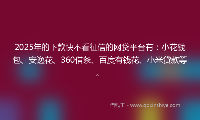 2025年的下款快不看征信的网贷平台有：小花钱包、安逸花、360借条、百度有钱花、小米贷款等。