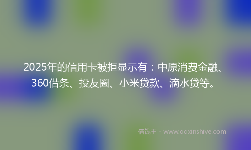 2025年的信用卡被拒显示有：中原消费金融、360借条、投友圈、小米贷款、滴水贷等。