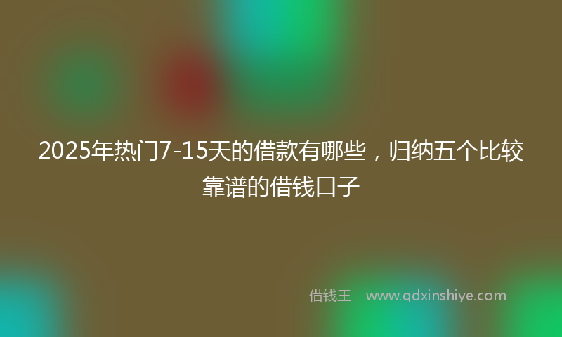 2025年热门7-15天的借款有哪些，归纳五个比较靠谱的借钱口子