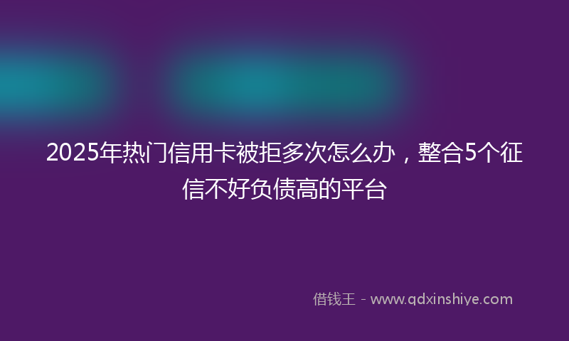 2025年热门信用卡被拒多次怎么办,整合5个征信不好负债高的平台