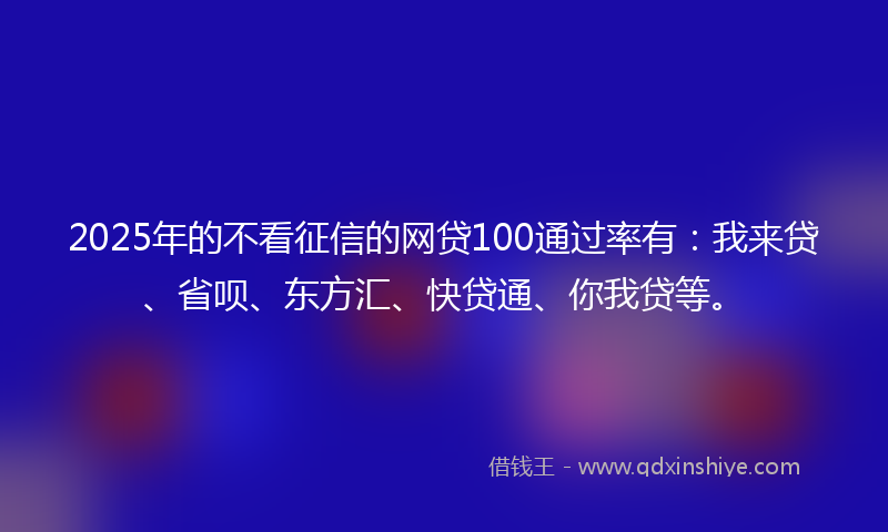 2025年的不看征信的网贷100通过率有：我来贷、省呗、东方汇、快贷通、你我贷等。